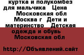 куртка и полукомбез для мальчика › Цена ­ 800 - Московская обл., Москва г. Дети и материнство » Детская одежда и обувь   . Московская обл.